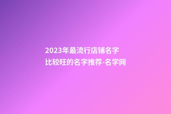 2023年最流行店铺名字 比较旺的名字推荐-名学网-第1张-店铺起名-玄机派